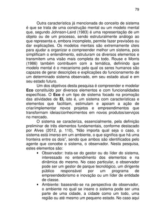 79
Outra característica já mencionada do conceito de sistema
é que se trata de uma construção mental ou um modelo mental
que, segundo Johnson-Laird (1983) é uma representação de um
objeto ou de um processo, sendo estruturalmente análogo ao
que representa e, embora incompleto, permite fazer previsões ou
dar explicações. Os modelos mentais são extremamente úteis
para ajudar a organizar e compreender melhor um sistema, pois
simplificam o entendimento, estruturam os diversos elementos e
transmitem uma visão mais completa do todo. Rouse e Morris
(1986) também contribuem com a temática, definindo que
modelo mental é o mecanismo pelo qual os seres humanos são
capazes de gerar descrições e explicações do funcionamento de
um determinado sistema observado, em seu estado atual e em
seu estado futuro.
Um dos objetivos desta pesquisa é compreender e modelar
Eco constituído por diversos elementos e com funcionalidades
específicas. O Eco é um tipo de sistema focado na promoção
das atividades de EI, isto é, um sistema com características e
elementos que facilitam, estimulam e apoiam a ação de
criar/implementar novos projetos e empreendimentos que
transformam ideias/conhecimentos em novos produtos/serviços
no mercado.
O sistema se caracteriza, essencialmente, pela definição
preliminar de três elementos fundamentais, conforme destacado
por Alves (2012, p. 110), “Não importa qual seja o caso, o
sistema está imerso em um ambiente, o que significa que há uma
fronteira entre os dois”, sendo que ambos são identificados pelo
agente que concebe o sistema, o observador. Nesta pesquisa,
estes elementos são:
• Observador: trata-se do gestor ou do líder do sistema,
interessado no entendimento dos elementos e na
dinâmica do mesmo. No caso particular, o observador
pode ser um gestor de parque tecnológico, um dirigente
público responsável por um programa de
empreendedorismo e inovação ou um líder de entidade
de classe.
• Ambiente: baseando-se na perspectiva do observador,
o ambiente no qual se insere o sistema pode ser uma
parte de uma cidade, a cidade como um todo, uma
região ou até mesmo um pequeno estado. No caso aqui
 