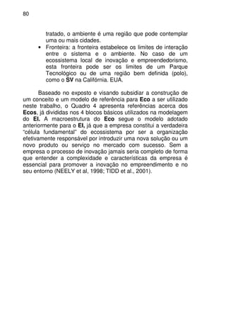 80
tratado, o ambiente é uma região que pode contemplar
uma ou mais cidades.
• Fronteira: a fronteira estabelece os limites de interação
entre o sistema e o ambiente. No caso de um
ecossistema local de inovação e empreendedorismo,
esta fronteira pode ser os limites de um Parque
Tecnológico ou de uma região bem definida (polo),
como o SV na Califórnia. EUA.
Baseado no exposto e visando subsidiar a construção de
um conceito e um modelo de referência para Eco a ser utilizado
neste trabalho, o Quadro 4 apresenta referências acerca dos
Ecos, já divididas nos 4 blocos básicos utilizados na modelagem
do EI. A macroestrutura do Eco segue o modelo adotado
anteriormente para o EI, já que a empresa constitui a verdadeira
“célula fundamental” do ecossistema por ser a organização
efetivamente responsável por introduzir uma nova solução ou um
novo produto ou serviço no mercado com sucesso. Sem a
empresa o processo de inovação jamais seria completo de forma
que entender a complexidade e características da empresa é
essencial para promover a inovação no empreendimento e no
seu entorno (NEELY et al, 1998; TIDD et al., 2001).
 