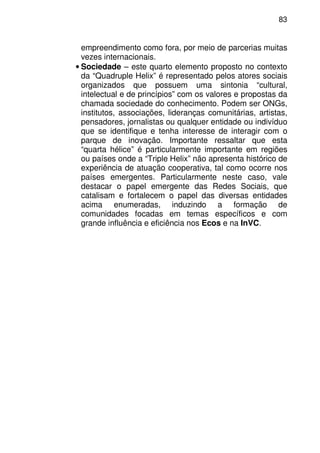 83
empreendimento como fora, por meio de parcerias muitas
vezes internacionais.
• Sociedade – este quarto elemento proposto no contexto
da “Quadruple Helix” é representado pelos atores sociais
organizados que possuem uma sintonia “cultural,
intelectual e de princípios” com os valores e propostas da
chamada sociedade do conhecimento. Podem ser ONGs,
institutos, associações, lideranças comunitárias, artistas,
pensadores, jornalistas ou qualquer entidade ou indivíduo
que se identifique e tenha interesse de interagir com o
parque de inovação. Importante ressaltar que esta
“quarta hélice” é particularmente importante em regiões
ou países onde a “Triple Helix” não apresenta histórico de
experiência de atuação cooperativa, tal como ocorre nos
países emergentes. Particularmente neste caso, vale
destacar o papel emergente das Redes Sociais, que
catalisam e fortalecem o papel das diversas entidades
acima enumeradas, induzindo a formação de
comunidades focadas em temas específicos e com
grande influência e eficiência nos Ecos e na InVC.
 