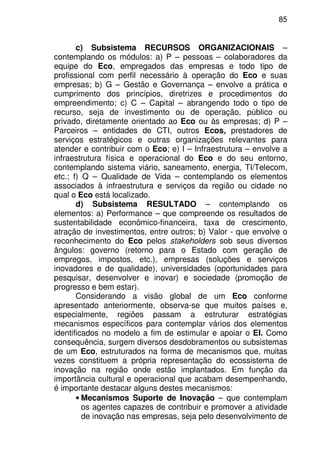 85
c) Subsistema RECURSOS ORGANIZACIONAIS –
contemplando os módulos: a) P – pessoas – colaboradores da
equipe do Eco, empregados das empresas e todo tipo de
profissional com perfil necessário à operação do Eco e suas
empresas; b) G – Gestão e Governança – envolve a prática e
cumprimento dos princípios, diretrizes e procedimentos do
empreendimento; c) C – Capital – abrangendo todo o tipo de
recurso, seja de investimento ou de operação, público ou
privado, diretamente orientado ao Eco ou às empresas; d) P –
Parceiros – entidades de CTI, outros Ecos, prestadores de
serviços estratégicos e outras organizações relevantes para
atender e contribuir com o Eco; e) I – Infraestrutura – envolve a
infraestrutura física e operacional do Eco e do seu entorno,
contemplando sistema viário, saneamento, energia, TI/Telecom,
etc.; f) Q – Qualidade de Vida – contemplando os elementos
associados à infraestrutura e serviços da região ou cidade no
qual o Eco está localizado.
d) Subsistema RESULTADO – contemplando os
elementos: a) Performance – que compreende os resultados de
sustentabilidade econômico-financeira, taxa de crescimento,
atração de investimentos, entre outros; b) Valor - que envolve o
reconhecimento do Eco pelos stakeholders sob seus diversos
ângulos: governo (retorno para o Estado com geração de
empregos, impostos, etc.), empresas (soluções e serviços
inovadores e de qualidade), universidades (oportunidades para
pesquisar, desenvolver e inovar) e sociedade (promoção de
progresso e bem estar).
Considerando a visão global de um Eco conforme
apresentado anteriormente, observa-se que muitos países e,
especialmente, regiões passam a estruturar estratégias
mecanismos específicos para contemplar vários dos elementos
identificados no modelo a fim de estimular e apoiar o EI. Como
consequência, surgem diversos desdobramentos ou subsistemas
de um Eco, estruturados na forma de mecanismos que, muitas
vezes constituem a própria representação do ecossistema de
inovação na região onde estão implantados. Em função da
importância cultural e operacional que acabam desempenhando,
é importante destacar alguns destes mecanismos:
• Mecanismos Suporte de Inovação – que contemplam
os agentes capazes de contribuir e promover a atividade
de inovação nas empresas, seja pelo desenvolvimento de
 