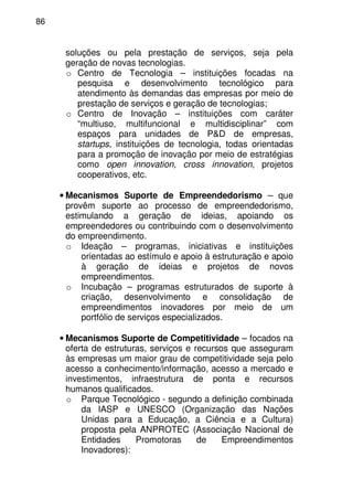 86
soluções ou pela prestação de serviços, seja pela
geração de novas tecnologias.
o Centro de Tecnologia – instituições focadas na
pesquisa e desenvolvimento tecnológico para
atendimento às demandas das empresas por meio de
prestação de serviços e geração de tecnologias;
o Centro de Inovação – instituições com caráter
“multiuso, multifuncional e multidisciplinar” com
espaços para unidades de P&D de empresas,
startups, instituições de tecnologia, todas orientadas
para a promoção de inovação por meio de estratégias
como open innovation, cross innovation, projetos
cooperativos, etc.
• Mecanismos Suporte de Empreendedorismo – que
provêm suporte ao processo de empreendedorismo,
estimulando a geração de ideias, apoiando os
empreendedores ou contribuindo com o desenvolvimento
do empreendimento.
o Ideação – programas, iniciativas e instituições
orientadas ao estímulo e apoio à estruturação e apoio
à geração de ideias e projetos de novos
empreendimentos.
o Incubação – programas estruturados de suporte à
criação, desenvolvimento e consolidação de
empreendimentos inovadores por meio de um
portfólio de serviços especializados.
• Mecanismos Suporte de Competitividade – focados na
oferta de estruturas, serviços e recursos que asseguram
às empresas um maior grau de competitividade seja pelo
acesso a conhecimento/informação, acesso a mercado e
investimentos, infraestrutura de ponta e recursos
humanos qualificados.
o Parque Tecnológico - segundo a definição combinada
da IASP e UNESCO (Organização das Nações
Unidas para a Educação, a Ciência e a Cultura)
proposta pela ANPROTEC (Associação Nacional de
Entidades Promotoras de Empreendimentos
Inovadores):
 