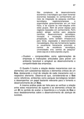 87
São complexos de desenvolvimento
econômico e tecnológico que visam fomentar
economias baseadas no conhecimento por
meio da integração da pesquisa científica-
tecnológica, negócios/empresas e
organizações governamentais em um local
físico, e do suporte às inter-relações entre
estes grupos. Além de prover espaço para
negócios baseados em conhecimento, PqTs
podem abrigar centros para pesquisa
científica, desenvolvimento tecnológico,
inovação e incubação, treinamento,
prospecção, como também infraestrutura
para feiras, exposições e desenvolvimento
mercadológico. Eles são formalmente ligados
(e usualmente fisicamente próximos) a
centros de excelência tecnológica,
universidades e/ou centros de pesquisa”
(www.iasp.ws e www.anprotec.org.br).
oClusters – compreendidos como aglomerações de
empresas e instituições articulados para prover um
ambiente favorável e amigável ao desenvolvimento e
competitividade das empresas.
O Quadro 5 ilustra a relação destes mecanismos com os
elementos com subsistemas básicos e elementos críticos de um
Eco, destacando o nível de relação de cada mecanismo com o
respectivo elemento. Observa-se que, considerando-se o Eco
como referência, ambientes como parques tecnológicos tendem
a desempenhar um papel bastante relevante para o fomento e
desenvolvimento de um Eco.
A mesma análise pode ser feita para se verificar a relação
entre estes mecanismos de suporte e os elementos críticos de
um EI no sentido de avaliar a importância e a função do Eco e
seus desdobramentos sobre o desenvolvimento de startups de
sucesso.
 