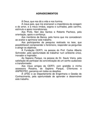 7
AGRADECIMENTOS
À Deus, que nos dá a vida e nos ilumina.
À meus pais, que me ensinaram a importância da coragem
e do amor, e à meus irmãos, sogros e cunhados, pelo carinho,
estímulo e apoio incondicionais.
Aos Profs. Neri dos Santos e Roberto Pacheco, pela
orientação, apoio e confiança.
Aos membros da Banca, pela honra que me concederam
ao avaliar e aprimorar este trabalho.
Aos participantes da pesquisa realizada na tese, que
possibilitaram compreender o fenômeno, responder as perguntas
e atingir os objetivos.
À Fundação CERTI, na pessoa do Prof. Carlos Alberto
Schneider, pela oportunidade de trabalhar num ambiente único,
inovador e inspirador.
Ao Sapiens Parque, na pessoa do Dr. Saulo Vieira, pela
satisfação de participar da concretização de um sonho audacioso
e transformador.
Aos meus amigos da CERTI, com gratidão à minha
assessora Rosalva, do Sapiens Parque, CVentures e
ANPROTEC, parceiros em todos os desafios.
À UFSC e ao Departamento de Engenharia e Gestão do
Conhecimento, pela oportunidade de aprender e desenvolver
este trabalho.
 