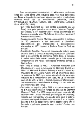 91
Para se compreender o conceito do VC e como evoluiu ao
longo dos anos como uma indústria cada vez mais conectada
aos Ecos, é importante conhecer alguns elementos principais do
histórico deste tipo de investimento (KENNEY, 2011;
AVNIMELECH; KENNEY; TEUBAL, 2004; GOMPERS; LERNER,
1999; KENNEY, 2011):
• Em 1939 Lammont du Pont (então presidente da Du
Pont) usou pela primeira vez o termo “Venture Capital”,
que passou a se espalhar pelos meios acadêmicos de
Boston e apoiado pelo Wall Street Journal e Investment
Bankers Association;
• Após a segunda Guerra Mundial, os conceitos e métodos
do VC passaram a ser estudados e difundidos
especialmente por profissionais e pesquisadores
vinculados ao MIT, Harvard e Federal Reserve Bank de
Boston;
• Presidente Franklin Roosevelt encomenda estudo para
analisar como a ciência e tecnologia poderiam contribuir
com o crescimento da economia. Além disso, a indústria
é muito estimulada neste período pelos interesses e
investimentos em novas tecnologias militares devido à
Guerra Fria;
• Em 1946 é criada a ARD – American Research and
Development – com a liderança de Georges Doriot (ex
Dean da Harvard Business School) e Karl Compton (ex
President do MIT), para investir em EI. O principal caso
de sucesso da ARD, que serviu de referência para esta
indústria, foi o investimento, em 1958, de U$ 70 mil num
spin-off do MIT, a DEC – Digital Equipment Corporation,
que cresceu exponencialmente e chegou a um valor de
U$ 400 milhões em 1970;
• O modelo se espalha pelos EUA e encontra campo fértil
no SV, especialmente em função da criação do Stanford
Research Park. Em 1959 surge o primeiro caso de VC
atuando com Limited Partners (Instituições financeiras),
modelo que representou um grande salto para o setor e
passou a ser o padrão dominante. Apenas 6 anos depois,
quando o SV já despontava como destino para VC, é
formada a primeira parceria com Limited Partner em
Boston;
 