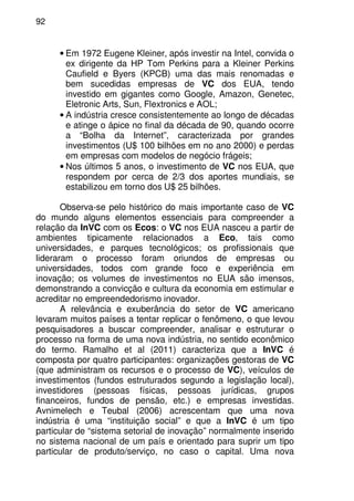 92
• Em 1972 Eugene Kleiner, após investir na Intel, convida o
ex dirigente da HP Tom Perkins para a Kleiner Perkins
Caufield e Byers (KPCB) uma das mais renomadas e
bem sucedidas empresas de VC dos EUA, tendo
investido em gigantes como Google, Amazon, Genetec,
Eletronic Arts, Sun, Flextronics e AOL;
• A indústria cresce consistentemente ao longo de décadas
e atinge o ápice no final da década de 90, quando ocorre
a “Bolha da Internet”, caracterizada por grandes
investimentos (U$ 100 bilhões em no ano 2000) e perdas
em empresas com modelos de negócio frágeis;
• Nos últimos 5 anos, o investimento de VC nos EUA, que
respondem por cerca de 2/3 dos aportes mundiais, se
estabilizou em torno dos U$ 25 bilhões.
Observa-se pelo histórico do mais importante caso de VC
do mundo alguns elementos essenciais para compreender a
relação da InVC com os Ecos: o VC nos EUA nasceu a partir de
ambientes tipicamente relacionados a Eco, tais como
universidades, e parques tecnológicos; os profissionais que
lideraram o processo foram oriundos de empresas ou
universidades, todos com grande foco e experiência em
inovação; os volumes de investimentos no EUA são imensos,
demonstrando a convicção e cultura da economia em estimular e
acreditar no empreendedorismo inovador.
A relevância e exuberância do setor de VC americano
levaram muitos países a tentar replicar o fenômeno, o que levou
pesquisadores a buscar compreender, analisar e estruturar o
processo na forma de uma nova indústria, no sentido econômico
do termo. Ramalho et al (2011) caracteriza que a InVC é
composta por quatro participantes: organizações gestoras de VC
(que administram os recursos e o processo de VC), veículos de
investimentos (fundos estruturados segundo a legislação local),
investidores (pessoas físicas, pessoas jurídicas, grupos
financeiros, fundos de pensão, etc.) e empresas investidas.
Avnimelech e Teubal (2006) acrescentam que uma nova
indústria é uma “instituição social” e que a InVC é um tipo
particular de “sistema setorial de inovação” normalmente inserido
no sistema nacional de um país e orientado para suprir um tipo
particular de produto/serviço, no caso o capital. Uma nova
 