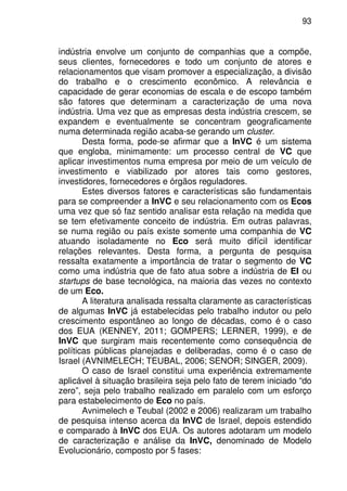 93
indústria envolve um conjunto de companhias que a compõe,
seus clientes, fornecedores e todo um conjunto de atores e
relacionamentos que visam promover a especialização, a divisão
do trabalho e o crescimento econômico. A relevância e
capacidade de gerar economias de escala e de escopo também
são fatores que determinam a caracterização de uma nova
indústria. Uma vez que as empresas desta indústria crescem, se
expandem e eventualmente se concentram geograficamente
numa determinada região acaba-se gerando um cluster.
Desta forma, pode-se afirmar que a InVC é um sistema
que engloba, minimamente: um processo central de VC que
aplicar investimentos numa empresa por meio de um veículo de
investimento e viabilizado por atores tais como gestores,
investidores, fornecedores e órgãos reguladores.
Estes diversos fatores e características são fundamentais
para se compreender a InVC e seu relacionamento com os Ecos
uma vez que só faz sentido analisar esta relação na medida que
se tem efetivamente conceito de indústria. Em outras palavras,
se numa região ou país existe somente uma companhia de VC
atuando isoladamente no Eco será muito difícil identificar
relações relevantes. Desta forma, a pergunta de pesquisa
ressalta exatamente a importância de tratar o segmento de VC
como uma indústria que de fato atua sobre a indústria de EI ou
startups de base tecnológica, na maioria das vezes no contexto
de um Eco.
A literatura analisada ressalta claramente as características
de algumas InVC já estabelecidas pelo trabalho indutor ou pelo
crescimento espontâneo ao longo de décadas, como é o caso
dos EUA (KENNEY, 2011; GOMPERS; LERNER, 1999), e de
InVC que surgiram mais recentemente como consequência de
políticas públicas planejadas e deliberadas, como é o caso de
Israel (AVNIMELECH; TEUBAL, 2006; SENOR; SINGER, 2009).
O caso de Israel constitui uma experiência extremamente
aplicável à situação brasileira seja pelo fato de terem iniciado “do
zero”, seja pelo trabalho realizado em paralelo com um esforço
para estabelecimento de Eco no país.
Avnimelech e Teubal (2002 e 2006) realizaram um trabalho
de pesquisa intenso acerca da InVC de Israel, depois estendido
e comparado à InVC dos EUA. Os autores adotaram um modelo
de caracterização e análise da InVC, denominado de Modelo
Evolucionário, composto por 5 fases:
 
