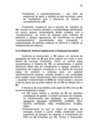95
• Facilitando o empreendedorismo – por meio de
programas de apoio a startups de alta tecnologia, redes
de investidores anjo e estruturas de suporte e
aconselhamento a EI.
Finalizando, ressalta-se que o conceito de “indústria de
VC” envolve os mesmos desafios e complexidades identificados
em outros setores, contemplando desde cuidados com a
“microeconomia”, na forma de esforços para melhoria de
eficiência e eficácia operacional, até movimentos no âmbito
“macroeconômico”, representados pela concepção e
implementação de políticas públicas de estímulo e suporte ao
fortalecimento da indústria.
2.3.2 Papel do Venture Capital junto a Empresa Inovadora
Conforme já mencionado, o VC possui um conceito de
agregação de valor ao EI que deve superar em muito o mero
aporte de recursos financeiros. Como se verifica pelas
características e histórico do VC, já apresentados, o grande
diferencial deste tipo de investimento é agregar expertise e
experiência de negócios inovadores a um aporte de recursos
capaz de conduzir a empresa para um patamar
significativamente superior, visando ampliar a sua atratividade
para receber novos investimentos. Esta composição de “dinheiro
+ expertise” é denominada na InVC de “smart money” e resume
o tipo de apoio que se pode esperar de um VC na relação com o
EI.
A literatura da área detalha este papel do VC junto ao EI,
conforme destacado a seguir:
• O VC busca assistir o portfolio de EI em decisões
estratégicas de gestão, no próprio processo de inovação,
no monitoramento das atividades, no networking e
agregando reputação (GOMPERS; LERNER, 2001;
GUPTA; SAPIENZA, 1992; AVNIMELECH; TEUBAL,
2002).
• Particularmente no que se refere ao processo de
inovação, Kortum e Lerner (1998), evidenciam níveis
superiores de geração de patentes e investimento em
P&D em EI investidas por VC. Ferrary e Granovetter
 
