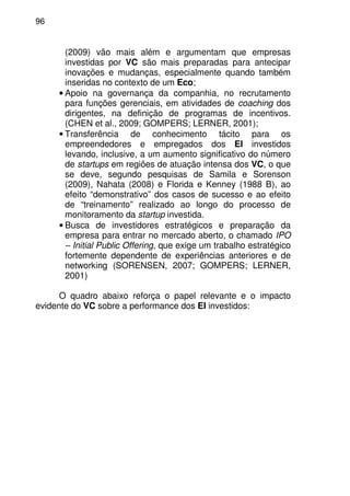 96
(2009) vão mais além e argumentam que empresas
investidas por VC são mais preparadas para antecipar
inovações e mudanças, especialmente quando também
inseridas no contexto de um Eco;
• Apoio na governança da companhia, no recrutamento
para funções gerenciais, em atividades de coaching dos
dirigentes, na definição de programas de incentivos.
(CHEN et al., 2009; GOMPERS; LERNER, 2001);
• Transferência de conhecimento tácito para os
empreendedores e empregados dos EI investidos
levando, inclusive, a um aumento significativo do número
de startups em regiões de atuação intensa dos VC, o que
se deve, segundo pesquisas de Samila e Sorenson
(2009), Nahata (2008) e Florida e Kenney (1988 B), ao
efeito “demonstrativo” dos casos de sucesso e ao efeito
de “treinamento” realizado ao longo do processo de
monitoramento da startup investida.
• Busca de investidores estratégicos e preparação da
empresa para entrar no mercado aberto, o chamado IPO
– Initial Public Offering, que exige um trabalho estratégico
fortemente dependente de experiências anteriores e de
networking (SORENSEN, 2007; GOMPERS; LERNER,
2001)
O quadro abaixo reforça o papel relevante e o impacto
evidente do VC sobre a performance dos EI investidos:
 