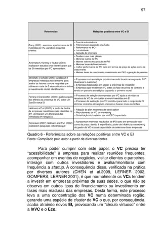 97
Referências Relações positivas entre VC e EI
Zhang (2007) - examinou a performance de EI
investidas por VC usando os seguintes
critérios:
> Taxa de sobrevivência
> Potencial para aquisição e/ou fusão
> Performance no IPO
> Lucratividade
> Geração de empregos
Avnimelech, Kenney e Teubal (2004):
realizaram estudos onde identificaram que
os EI investidos por VC apresentam:
> Tendem a ser mais globais
> Menores custos de IPO
> Maiores valores de captação de IPO
> Menores taxas de financiamento
> melhor performance de IPO tanto em termos de preço de ações como de
crescimento
> Maiores taxas de crescimento, investimento em P&D e geração de patentes
Streletzki e Schulte (2013): analisou 64
empresas investidas na Alemanha para
avaliar os fatores comuns naquelas que
obtiveram mais de 5 vezes de retorno sobre
o investimento inicial, identificando:
> Empresas com estratégia produto/mercado focado no segmento B2C
(business to customer)
> Empresas localizadas em cluster e próximas do investidor
> Empresas que receberam VC antes da fase de prova de conceito e
tendo um parceiro estratégico captando o primeiro round
Ferrary e Granovetter (2009): avaliou alguns
dos efeitos da presença de VC sobre um
EcoEI e seus EI
> Processo de seleção de empresas por VC ajuda a otimizar os
recursos de VC de um cluster a serem investidas em EI
> Processo de avaliação dos VC contribui para todo o conjunto de EI
eliminar conceitos de negócio inviáveis e buscar novos caminhos
Hellmann e Puri (2020): a partir de dados
de empresas investidas e não intestidas no
SV, verificaram um diferencial das
investidas em relação a:
> Adoção de plan modernos de stock option
> Recrutamento de VC de marketing
> Substituição do fundador por um CEO capacitado
Sorensen (2007) Hellmann and Puri (2002):
realizaram pesquisas indicando que:
> Apresentam melhores resultados de IPO tanto em termos de valor
como de prazo, devido à experiência, poder de influência e networking
do gestor de VC e à sua capacidade de selecionar boas empresas
Quadro 6 - Referências sobre as relações positivas entre VC e EI
Fonte: Compilado pelo autor a partir de diversas fontes
Para poder cumprir com este papel, o VC precisa ter
“acessibilidade” à empresa para realizar reuniões frequentes,
acompanhar em eventos de negócios, visitar clientes e parceiros,
interagir com outros investidores e avaliar/monitorar com
frequência a startup. A consequência disso, verificada na prática
por diversos autores (CHEN et al.2009, LERNER 2002,
GOMPERS; LERNER 2001), é que normalmente os VCs tendem
a investir em empresas próximas de suas sedes, o que não se
observa em outros tipos de financiamento ou investimento em
fases mais maduras das empresas. Desta forma, este processo
leva a uma concentração dos VC numa determinada região,
gerando uma espécie de cluster de VC o que, por consequência,
acaba atraindo novos EI, provocando um “círculo virtuoso” entre
a InVC e o Eco.
 