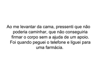 Ao me levantar da cama, pressenti que não 
poderia caminhar, que não conseguiria 
firmar o corpo sem a ajuda de um apoio. 
Foi quando peguei o telefone e liguei para 
uma farmácia. 
 
