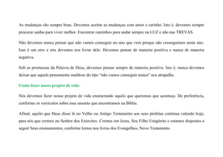 As mudanças são sempre boas. Devemos aceitar as mudanças com amor e carinho. Isto é, devemos sempre
procurar saídas para viver melhor. Encontrar caminhos para andar sempre na LUZ e não nas TREVAS.
Não devemos nunca pensar que não vamos conseguir no ano que vem porque não conseguimos neste ano.
Isso é um erro e nós devemos nos livrar dele. Devemos pensar de maneira positiva e nunca de maneira
negativa.
Sob as promessas da Palavra de Deus, devemos pensar sempre de maneira positiva. Isto é, nunca devemos
deixar que aquele pensamento maldoso do tipo “não vamos conseguir nunca” nos atrapalhe.
Como fazer nosso projeto de vida
Nós devemos fazer nosso projeto de vida enumerando aquilo que queremos que aconteça. De preferência,
conforme os versículos sobre esse assunto que encontramos na Bíblia.
Afinal, aquilo que Deus disse lá no Velho ou Antigo Testamento aos seus profetas continua valendo hoje,
para nós que cremos no Senhor dos Exércitos. Cremos em Jesus, Seu Filho Unigênito e estamos dispostos a
seguir Seus ensinamentos, conforme lemos nos livros dos Evangelhos, Novo Testamento.
 