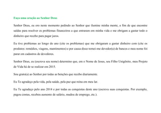 Faça uma oração ao Senhor Deus
Senhor Deus, eu oro neste momento pedindo ao Senhor que ilumine minha mente, a fim de que encontre
saídas para resolver os problemas financeiros a que entraram em minha vida e me obrigam a gastar todo o
dinheiro que recebo para pagar juros.
Eu tive problemas ao longo do ano (cite os problemas) que me obrigaram a gastar dinheiro com (cite os
produtos: remédios, viagens, mantimentos) e por causa disso tornei-me devedor(a) de bancos e meu nome foi
parar em cadastros de devedores.
Senhor Deus, eu (escreva seu nome) determino que, em o Nome de Jesus, seu Filho Unigênito, meu Projeto
de Vida há de se realizar em 2015.
Sou grato(a) ao Senhor por todas as benções que recebo diariamente.
Eu Te agradeço pela vida, pela saúde, pela paz que reina em meu lar.
Eu Te agradeço pelo ano 2014 e por todas as conquistas deste ano (escreva suas conquistas. Por exemplo,
pagou contas, recebeu aumento de salário, mudou de emprego, etc.).
 