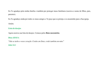Eu Te agradeço pela minha família e também por proteger meus familiares (escreva o nome de filhos, pais,
parentes).
Eu Te agradeço ainda por todos os meus amigos e Te peço que os proteja e os encaminhe para a Sua igreja.
Amém.
Lista de desejos
Agora escreva sua lista de desejos. Comece pelos Bens necessários.
Disse JESUS:
“Não se turbe o vosso coração. Credes em Deus, crede também em mim.”
João 14.1
 