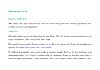 Bens necessários
O Senhor JESUS disse:
“Ora, se vós, sendo maus, sabeis dar boas coisas aos vossos filhos, quanto mais vosso Pai, que está nos céus,
dará boas coisas aos que lhe pedirem?”
Mateus 7.11
O Pai celestial quer sempre dar boas coisas aos seus filhos e filhas. Só que devemos reconhecer que há um
tempo. O tempo do Criador é diferente do nosso tempo.
Nós, quando queremos algo, ficamos ansiosos por recebê-lo na mesma hora. Poucos têm paciência para
aguardar. No entanto, não devemos nunca estar ansiosos.
O problema da ansiedade é que somos levados a imaginar situações horríveis tão logo recebemos uma
notícia desagradável. Por exemplo, a empresa solta um comunicado de que vai dispensar empregados. A
ansiedade surge imediatamente. Uns se comportam como se essa empresa fosse a única no mundo. Então,
 