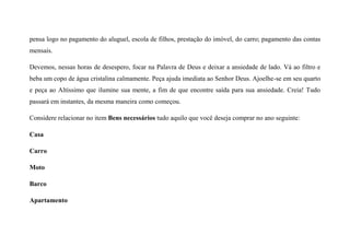 pensa logo no pagamento do aluguel, escola de filhos, prestação do imóvel, do carro; pagamento das contas
mensais.
Devemos, nessas horas de desespero, focar na Palavra de Deus e deixar a ansiedade de lado. Vá ao filtro e
beba um copo de água cristalina calmamente. Peça ajuda imediata ao Senhor Deus. Ajoelhe-se em seu quarto
e peça ao Altíssimo que ilumine sua mente, a fim de que encontre saída para sua ansiedade. Creia! Tudo
passará em instantes, da mesma maneira como começou.
Considere relacionar no item Bens necessários tudo aquilo que você deseja comprar no ano seguinte:
Casa
Carro
Moto
Barco
Apartamento
 
