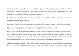 Acrescente ainda os aparelhos de uso doméstico: frigobar, refrigerador, fogão, coifa, forno elétrico,
centrifuga de roupas, máquina de lavar roupas, máquina de lavar louças, espremedores de frutas,
ventiladores, processador, cafeteira, forno micro-ondas, etc.
Há ainda a necessidade de relacionar, se preciso for, cama, colchão, estofados, cômodas, escrivaninhas,
armários de cozinha, louças, pratarias...
Isso mesmo! Escreva num papel tudo aquilo que você pretende comprar. Marque a ordem de necessidade.
O que devo comprar primeiro: o refrigerador ou o fogão? Dá para comprar os dois?
O que dá para esperar? A geladeira ou o fogão? Dá para consertar um dos dois e comprar apenas o outro? Às
vezes um conserto deixa o aparelho em ótimo estado. Com isso pode ser usado enquanto se guarda o
dinheiro para comprar um novo. Note que as lojas sempre fazem promoções. Desse modo, é mais
conveniente ter o dinheiro para comprar um novo do que entrar em prestações intermináveis.
Relacione tudo mesmo. Releia a lista. Assim, sempre que estiver diante da oferta de algum produto, veja se
ele está na lista. Não está? Então, não compre. A oferta com certeza continuará ou aparecerá daqui a algum
 