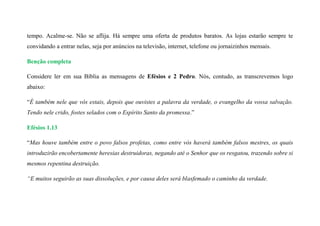 tempo. Acalme-se. Não se aflija. Há sempre uma oferta de produtos baratos. As lojas estarão sempre te
convidando a entrar nelas, seja por anúncios na televisão, internet, telefone ou jornaizinhos mensais.
Benção completa
Considere ler em sua Bíblia as mensagens de Efésios e 2 Pedro. Nós, contudo, as transcrevemos logo
abaixo:
“É também nele que vós estais, depois que ouvistes a palavra da verdade, o evangelho da vossa salvação.
Tendo nele crido, fostes selados com o Espírito Santo da promessa.”
Efésios 1.13
“Mas houve também entre o povo falsos profetas, como entre vós haverá também falsos mestres, os quais
introduzirão encobertamente heresias destruidoras, negando até o Senhor que os resgatou, trazendo sobre si
mesmos repentina destruição.
“E muitos seguirão as suas dissoluções, e por causa deles será blasfemado o caminho da verdade.
 