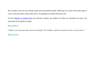 Por exemplo, escrever este e-book é para mim uma grande benção. Saber que eu o estou escrevendo agora e
você o lerá mais tarde, esteja onde estiver. Eu agradeço ao Senhor Deus por isso.
O livro Orações ao Senhor Deus traz diversas orações que podem ser feitas em momentos em que você
necessitar de uma palavra amiga.
Disse JESUS:
“Vigiai e orai, para que não entreis em tentação. Na verdade o espírito está pronto, mas a carne é fraca.”
Mateus 26.41
 