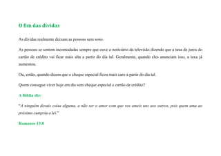 O fim das dívidas
As dívidas realmente deixam as pessoas sem sono.
As pessoas se sentem incomodadas sempre que ouve o noticiário da televisão dizendo que a taxa de juros do
cartão de crédito vai ficar mais alta a partir do dia tal. Geralmente, quando eles anunciam isso, a taxa já
aumentou.
Ou, então, quando dizem que o cheque especial ficou mais caro a partir do dia tal.
Quem consegue viver hoje em dia sem cheque especial e cartão de crédito?
A Bíblia diz:
“A ninguém devais coisa alguma, a não ser o amor com que vos ameis uns aos outros, pois quem ama ao
próximo cumpriu a lei.”
Romanos 13.8
 