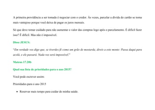 A primeira providência a ser tomada é negociar com o credor. Às vezes, parcelar a dívida do cartão se torna
mais vantajoso porque você deixa de pagar os juros mensais.
Só que deve tomar cuidado para não aumentar o valor das compras logo após o parcelamento. É difícil fazer
isso? É difícil. Mas não é impossível.
Disse JESUS:
“Em verdade vos digo que, se tiverdes fé como um grão de mostarda, direis a este monte: Passa daqui para
acolá, e ele passará. Nada vos será impossível.”
Mateus 17.20b
Qual sua lista de prioridades para o ano 2015?
Você pode escrever assim:
Prioridades para o ano 2015
 Reservar mais tempo para cuidar de minha saúde.
 