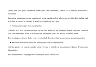 (nesse item você pode determinar tempo para fazer caminhada, corrida, ir ao médico, nutricionista,
academia).
Determinar também um horário para ficar só, pensar na vida, refletir sobre o que tem feito. Isso ajudará você
a verificar se o que tem feito está de acordo com aquilo que você quer.
 Ter mais tempo para ficar com a família.
(a família deve ficar em primeiro lugar em sua vida. Assim, ter um momento, durante o dia para conversar
com cada um dos seus filhos, se acaso os tiver, assim como com o seu marido, ou mulher, idem).
Esse tipo de procedimento dará a você a oportunidade de se aproximar ainda mais de seus entes queridos.
 Estruturar de maneira correta seu plano de previdência complementar.
(calcule quanto vai precisar quando estiver vivendo o período de aposentadoria. Quanto deverá gastar
diariamente).
Esse procedimento é útil porque esse dia chegará. Tenha certeza disso.
 