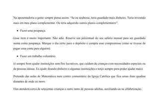 Na aposentadoria a gente sempre pensa assim: “Se eu soubesse, teria guardado mais dinheiro. Teria investido
mais em meu plano complementar. Ou teria adquirido outros planos complementares”.
 Fazer uma poupança.
(esse item é muito importante. Não adie. Reserve um percentual do seu salário mensal para ser guardado
numa conta poupança. Marque o dia certo para o depósito e cumpra esse compromisso como se tivesse de
pagar uma conta para alguém).
 Fazer um trabalho voluntário.
(é sempre bom ajudar instituições sem fins lucrativos, que cuidam de crianças com necessidades especiais ou
de pessoas idosas. Eu ajudo doando dinheiro a algumas instituições e torço sempre para poder ajudar mais).
Pretendo dar aulas de Matemática num centro comunitário da Igreja Católica que fica umas duas quadras
distantes de onde eu moro.
Eles atendem cerca de setecentas crianças e outro tanto de pessoas adultas, auxiliando-as na alfabetização.
 