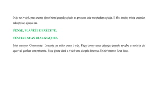 Não sei você, mas eu me sinto bem quando ajudo as pessoas que me pedem ajuda. E fico muito triste quando
não posso ajudá-las.
PENSE, PLANEJE E EXECUTE.
FESTEJE SUAS REALIZAÇOES.
Isto mesmo. Comemore! Levante as mãos para o céu. Faça como uma criança quando recebe a notícia de
que vai ganhar um presente. Esse geste dará a você uma alegria imensa. Experimente fazer isso.
 