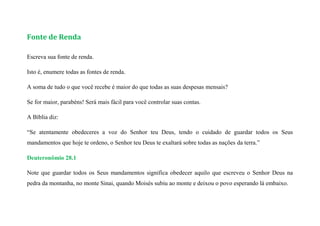 Fonte de Renda
Escreva sua fonte de renda.
Isto é, enumere todas as fontes de renda.
A soma de tudo o que você recebe é maior do que todas as suas despesas mensais?
Se for maior, parabéns! Será mais fácil para você controlar suas contas.
A Bíblia diz:
“Se atentamente obedeceres a voz do Senhor teu Deus, tendo o cuidado de guardar todos os Seus
mandamentos que hoje te ordeno, o Senhor teu Deus te exaltará sobre todas as nações da terra.”
Deuteronômio 28.1
Note que guardar todos os Seus mandamentos significa obedecer aquilo que escreveu o Senhor Deus na
pedra da montanha, no monte Sinai, quando Moisés subiu ao monte e deixou o povo esperando lá embaixo.
 