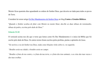 Moisés ficou quarenta dias aguardando as ordens do Senhor Deus, que deveria ser dada para todos os povos
da Terra.
Considere ler nosso artigo Os Dez Mandamentos do Senhor Deus no blog Contos e Estudos Bíblicos.
“Quando o Senhor acabou de falar com Moisés no monte Sinai, deu-lhe as duas tábuas do testemunho,
tábuas de pedra, escritas pelo dedo de Deus.”
Gênesis 31.18
O versículo acima nos diz que o texto que lemos como Os Dez Mandamentos é o único da Bíblia que foi
escrito pelo dedo de Deus. Os outros textos foram escritos pelos profetas, poetas e apóstolos de Jesus.
“Se ouvires a voz do Senhor teu Deus, todas estas bênçãos virão sobre ti, e te seguirão.
“Bendito serás na cidade, e bendito serás no campo.
“Bendito o fruto do teu ventre, e o fruto da tua terra, e o fruto dos teus animais, e as crias das tuas vacas e
das tuas ovelhas.
 