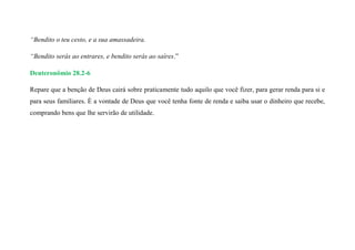 “Bendito o teu cesto, e a sua amassadeira.
“Bendito serás ao entrares, e bendito serás ao saíres.”
Deuteronômio 28.2-6
Repare que a benção de Deus cairá sobre praticamente tudo aquilo que você fizer, para gerar renda para si e
para seus familiares. É a vontade de Deus que você tenha fonte de renda e saiba usar o dinheiro que recebe,
comprando bens que lhe servirão de utilidade.
 