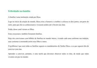 Felicidade na família
A família é uma instituição criada por Deus.
Logo no inicio da criação do mundo, Deus criou o homem e a mulher e colocou os dois juntos, um perto do
outro, para que eles se conhecessem e vivessem unidos até o fim de seus dias.
Então, desse casal vieram os filhos.
Estes cresceram e também formaram famílias.
Hoje nós convivemos com bilhões de famílias no mundo inteiro, vivendo cada uma conforme sua tradição,
seus costumes e ensinando assim seus filhos e netos.
O problema é que nem todas as famílias seguem os mandamentos do Senhor Deus, e os que seguem têm de
conviver com elas.
Aprender a conviver, portanto, é uma tarefa que devemos observar todos os dias, de modo que todos
vivamos em paz no mundo.
 