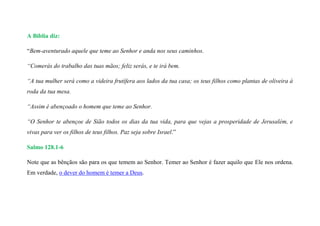 A Bíblia diz:
“Bem-aventurado aquele que teme ao Senhor e anda nos seus caminhos.
“Comerás do trabalho das tuas mãos; feliz serás, e te irá bem.
“A tua mulher será como a videira frutífera aos lados da tua casa; os teus filhos como plantas de oliveira à
roda da tua mesa.
“Assim é abençoado o homem que teme ao Senhor.
“O Senhor te abençoe de Sião todos os dias da tua vida, para que vejas a prosperidade de Jerusalém, e
vivas para ver os filhos de teus filhos. Paz seja sobre Israel.”
Salmo 128.1-6
Note que as bênçãos são para os que temem ao Senhor. Temer ao Senhor é fazer aquilo que Ele nos ordena.
Em verdade, o dever do homem é temer a Deus.
 