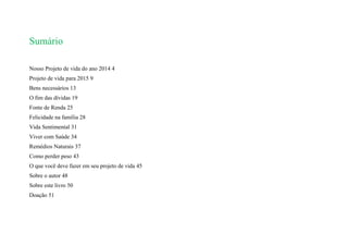 Sumário
Nosso Projeto de vida do ano 2014 4
Projeto de vida para 2015 9
Bens necessários 13
O fim das dívidas 19
Fonte de Renda 25
Felicidade na família 28
Vida Sentimental 31
Viver com Saúde 34
Remédios Naturais 37
Como perder peso 43
O que você deve fazer em seu projeto de vida 45
Sobre o autor 48
Sobre este livro 50
Doação 51
 