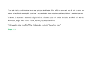 Deus não obriga os homens a fazer isso, porque decidiu dar libre arbítrio para cada um de nós. Assim, uns
andam pela direita, outros pela esquerda. Uns costumam andar no claro, outros aprendem a andar no escuro.
Se todos os homens e mulheres seguissem os caminhos que nos levam ao reino de Deus não haveria
discussões, brigas entre casais. Enfim, haveria paz entre as famílias.
“Está alguém entre vós aflito? Ore. Está alguém contente? Cante louvores.”
Tiago 5.13
 