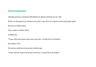 Vida Sentimental
Algumas pessoas encontram dificuldade em algum momento de sua vida.
Muitas se desesperam por ficarem sem saber o que fazer ou a quem recorrer para pedir ajuda.
Recorra ao Senhor Deus.
Faça oração ao Senhor Deus.
A Bíblia diz:
“O que acha uma esposa acha uma coisa boa, e recebe favor do Senhor.”
Provérbios 18.22
Do mesmo modo devemos pensar também que:
“O que acha um esposo acha uma coisa boa, e recebe favor do Senhor.”
 