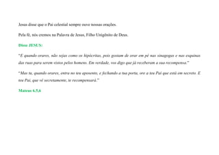 Jesus disse que o Pai celestial sempre ouve nossas orações.
Pela fé, nós cremos na Palavra de Jesus, Filho Unigênito de Deus.
Disse JESUS:
“E quando orares, não sejas como os hipócritas, pois gostam de orar em pé nas sinagogas e nas esquinas
das ruas para serem vistos pelos homens. Em verdade, vos digo que já receberam a sua recompensa.”
“Mas tu, quando orares, entra no teu aposento, e fechando a tua porta, ore a teu Pai que está em secreto. E
teu Pai, que vê secretamente, te recompensará.”
Mateus 6.5,6
 