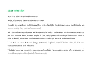 Viver com Saúde
Viver com saúde é o sonho da humanidade.
Porém, infelizmente, a doença atrapalha esse sonho.
Contudo, nós aprendemos na Bíblia que Deus enviou Seu Filho Unigênito para vir ao mundo igual a um
homem mortal e viver como um homem mortal.
Seu Filho Unigênito deveria passar por provações, sofrer muito e ainda ter uma morte que fosse diferente das
dos seres humanos. Assim, Jesus foi pregado na cruz, com pregos de ferro que rasgaram Sua carne, diante de
todas as pessoas que estavam assistindo a todas as atrocidades que faziam os soldados malvados.
Lá no livro de Isaías, Velho ou Antigo Testamento, o profeta escreveu décadas antes prevendo esse
acontecimento muito triste e doloroso:
“Verdadeiramente ele tomou sobre si as nossas enfermidades, e as nossas dores levou sobre si; contudo, nós
o consideramos como aflito, ferido de Deus, e oprimido.
 