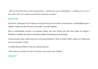 “Mas ele foi ferido pelas nossas transgressões, e moído pelas nossas iniquidades; o castigo que nos traz a
paz estava sobre ele, e pelas suas pisaduras nós fomos sarados.”
Isaías 53.4,5
Esses dois versículos do livro Isaías nos diz que Jesus já levou todas as nossas dores e enfermidades para o
madeiro. Então, nós não devíamos mais sofrer com enfermidades.
Mas as enfermidades existem e as pessoas sofrem com elas. Sofrem por não terem apoio de amigos e
familiares e também por não ter assistência médica fornecida pelos governantes.
O que devemos fazer, então, para nos livrar das pestilências? Orar ao Senhor Deus e pedir ao Criador que
nos livre de todos os males.
O conhecidíssimo Salmo 91 tem um versículo que diz:
“Mil cairão ao teu lado, dez mil à tua direita, mas tu não serás atingido.”
Salmo 91.7
 
