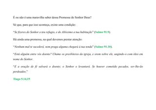 É ou não é uma maravilha saber dessa Promessa do Senhor Deus?
Só que, para que isso aconteça, existe uma condição:
“Se fizeres do Senhor o teu refugio, e do Altíssimo a tua habitação” (Salmo 91.9).
Há ainda uma promessa, na qual devemos prestar atenção:
“Nenhum mal te sucederá, nem praga alguma chegará à tua tenda” (Salmo 91.10).
“Está alguém entre vós doente? Chame os presbíteros da igreja, e orem sobre ele, ungindo-o com óleo em
nome do Senhor.
“E a oração de fé salvará o doente; o Senhor o levantará. Se houver cometido pecados, ser-lhe-ão
perdoados.”
Tiago 5.14,15
 