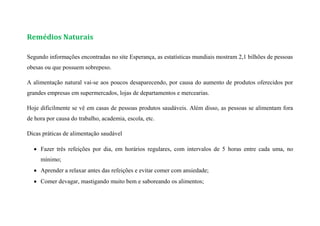Remédios Naturais
Segundo informações encontradas no site Esperança, as estatísticas mundiais mostram 2,1 bilhões de pessoas
obesas ou que possuem sobrepeso.
A alimentação natural vai-se aos poucos desaparecendo, por causa do aumento de produtos oferecidos por
grandes empresas em supermercados, lojas de departamentos e mercearias.
Hoje dificilmente se vê em casas de pessoas produtos saudáveis. Além disso, as pessoas se alimentam fora
de hora por causa do trabalho, academia, escola, etc.
Dicas práticas de alimentação saudável
 Fazer três refeições por dia, em horários regulares, com intervalos de 5 horas entre cada uma, no
mínimo;
 Aprender a relaxar antes das refeições e evitar comer com ansiedade;
 Comer devagar, mastigando muito bem e saboreando os alimentos;
 