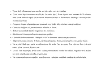  Tomar de 6 a 8 copos de água por dia, nos intervalos entre as refeições;
 Evitar tomar líquidos durante as refeições (inclusive água). Tome líquido num intervalo de 30 minutos
antes ou 60 minutos depois das refeições. Assim você evita as distensão do estômago e a diluição das
enzimas digestivas;
 Comece o almoço pela salada crua, temperada com limão, alho, cebola e ervas aromáticas;
 Comece o desjejum e o jantar comendo primeiro as frutas;
 Reduzir a quantidade de óleo no preparo dos alimentos;
 Substituir as frituras por alimentos assados e cozidos;
 Consumir alimentos naturais e integrais. Evite os alimentos refinados e processados;
 Dê preferência ao consumo de frutas, verduras e legumes. Assim, em vez de biscoitos, coma frutas;
 Use a criatividade para variar seu alimento do dia a dia. Faça seu prato ficar colorido. Isto é, deverá
conter grãos, verduras, legumes, etc.
 Use sal com moderação. Evite usar o saleiro para melhorar o sabor da comida. Algumas ervas fazem
isso com naturalidade: salsinha, orégano, etc;
 Use esses princípios para escolher seus alimentos: variedade, qualidade, moderação e abstinência.
 