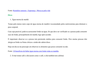 Fonte: Remédios naturais - Esperança - Mexa-se pela vida
Dicas
1. Água morna de manhã
Tomar pelo menos meio copo de água morna de manhã é recomendado pelos nutricionistas para diminuir o
peso corporal.
Caso seja possível, pode-se acrescentar limão na água. Só que deve ser verificado se a pessoa pode consumir
suco de limão, principalmente de manhã, logo após acordar.
É importante observar se a pessoa tem permissão médica para consumir limão. Pois muitas pessoas têm
alergia ao limão ou frutas cítricas e ainda não sabem disso.
Hoje em dia eu me preocupo em observar os alimentos que posso consumir ou não.
Fonte: 10 benefícios de beber água morna com limão todas as manhãs.
2. Evitar tomar café e chá (assim como o café, o chá também tem cafeína)
 