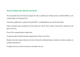 Nosso Projeto de vida do ano 2014
No ano passado nós escrevemos um projeto de vida e o publicamos no blog Contos e Estudos Bíblicos, com
o título Projeto de Vida para 2014.
Além disso, publicamos o artigo em formato PDF e o compartilhamos em sites de downloads.
Agora, animados pelos resultados do nosso projeto de vida de 2014, estamos escrevendo o projeto de vida
para o ano 2015.
O ano 2015 começará daqui a alguns dias.
As pessoas estão animadas fazendo compras para o Natal e Ano Novo.
Durante estes dias surgem inúmeros convites de festas de confraternizações, churrascos, almoços, jantares ou
noitadas intermináveis.
A alegria está no ar, todos nós devemos concordar com isso.
 