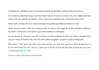 O problema do cafezinho é que ele é tomado com muita regularidade e durante muitas horas do dia.
Em escritórios, tinha dias em que eu tomava muito mais de 20 xícaras de café por dia. Em verdade nem eram
xícaras, mas sim copinhos de plásticos. Talvez caiba nesses copinhos mais café do que numa xícara.
Desse modo, ao longo dos anos a pessoa acumula uma grande quantidade de cafeína no corpo.
Muitas pessoas evitam o café, mas tomam os chás. Aí fazem o uso exagerado de chás aromáticos durante o
dia inteiro e até de noite. Sem falar dos que tomam também de madrugada.
No meu projeto de vida para o ano 2015 incluirei o uso bem moderado de chá e café. Quero conseguir fazer
isso em o Nome do Senhor Jesus. Pois Ele com certeza me ajudará a cumprir as metas estabelecidas.
Disse Jesus: “Todo aquele que beber desta água tornará a ter sede, mas aquele que beber da água que eu
lhe der nunca mais terá sede. Deveras, a água que eu lhe der se fará nele uma fonte de água que jorre para
a vida eterna (João 4.13,14)”
O que eu tenho feito quanto à alimentação
 