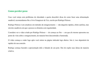 Como perder peso
Caso você esteja com problemas de obesidade e queira descobrir dicas de como fazer uma alimentação
saudável, recomendamos-lhe o livro Emagrecer de Vez, escrito por Rodrigo Polesso.
Rodrigo Polesso é um estudioso em métodos de emagrecimento — não daqueles rápidos, efeito sanfona, mas
sim dos saudáveis em que a pessoa se alimenta com regularidade.
Considere ver o vídeo criado por Rodrigo Polesso — do começo ao fim — em que ele mesmo apresenta seu
ponto de vista sobre o emagrecimento, de maneira bem descontraída e humorada.
O vídeo começa a rodar logo após você entrar na página indicada logo abaixo. Isto é, isso dependerá da
rapidez de sua conexão.
Rodrigo começa fazendo a apresentação dele e falando de um pote. Daí ele expõe suas ideias de maneira
criativa.
 