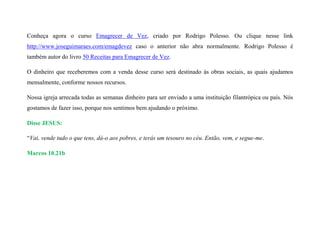 Conheça agora o curso Emagrecer de Vez, criado por Rodrigo Polesso. Ou clique nesse link
http://www.joseguimaraes.com/emagdevez caso o anterior não abra normalmente. Rodrigo Polesso é
também autor do livro 50 Receitas para Emagrecer de Vez.
O dinheiro que receberemos com a venda desse curso será destinado às obras sociais, as quais ajudamos
mensalmente, conforme nossos recursos.
Nossa igreja arrecada todas as semanas dinheiro para ser enviado a uma instituição filantrópica ou país. Nós
gostamos de fazer isso, porque nos sentimos bem ajudando o próximo.
Disse JESUS:
“Vai, vende tudo o que tens, dá-o aos pobres, e terás um tesouro no céu. Então, vem, e segue-me.
Marcos 10.21b
 