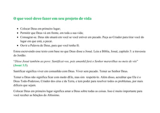 O que você deve fazer em seu projeto de vida
 Colocar Deus em primeiro lugar;
 Permitir que Deus vá em frente, em toda a sua vida;
 Consagrar-se. Deus não atuará em você se você estiver em pecado. Peça ao Criador para tirar você do
lugar em que está, a pecar.
 Ouvir a Palavra de Deus, para que você tenha fé.
Estou escrevendo esse texto com base no que Deus disse a Josué. Leia a Bíblia, Josué, capítulo 3: a travessia
do Jordão.
“Disse Josué também ao povo: Santificai-vos, pois amanhã fará o Senhor maravilhas no meio de vós”
(Josué 3.5).
Santificar significa viver em comunhão com Deus. Viver sem pecado. Temer ao Senhor Deus.
Temer a Deus não significa ficar com medo dEle, mas sim respeitá-lo. Além disso, acreditar que Ele é o
Deus Todo-Poderoso, Criador dos céus e da Terra, e tem poder para resolver todos os problemas, por mais
difíceis que sejam.
Colocar Deus em primeiro lugar significa amar a Deus sobre todas as coisas. Isso é muito importante para
você receber as bênçãos do Altíssimo.
 