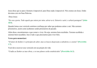 Jesus disse que se para o homem é impossível, para Deus nada é impossível. Nós cremos em Jesus. Então
devemos crer em Suas Palavras.
Disse Jesus:
“Eu sou a porta. Todo aquele que entrar por mim, salvar-se-á. Entrará e sairá, e achará pastagens” (João
10.9).
Quando lemos esse versículo sentimos confiança por saber que podemos entrar e sair. Não seremos
prisioneiros, assim como acabamos sendo prisioneiros do pecado.
Além disso, encontraremos o que comer e viver. Ou seja, seremos bem-recebidos. Teremos acolhida e
seremos bem-sucedidos. Isso é tudo o que precisamos para viver feliz.
Verso para memorizar:
“O temor do Senhor é o princípio do saber, mas os loucos desprezam a sabedoria e o ensino” (Provérbio
1.7).
Você deve escrever esse versículo em seu projeto de vida:
“Confia ao Senhor as tuas obras, e os teus planos serão estabelecidos” (Provérbio 16.3).
 
