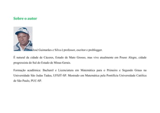 Sobre o autor
José Guimarães e Silva é professor, escritor e problogger.
É natural da cidade de Cáceres, Estado de Mato Grosso, mas vive atualmente em Pouso Alegre, cidade
progressista do Sul do Estado de Minas Gerais.
Formação acadêmica: Bacharel e Licenciatura em Matemática para o Primeiro e Segundo Graus na
Universidade São Judas Tadeu, UFSJT-SP. Mestrado em Matemática pela Pontifícia Universidade Católica
de São Paulo, PUC-SP.
 