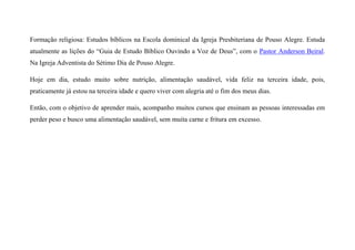Formação religiosa: Estudos bíblicos na Escola dominical da Igreja Presbiteriana de Pouso Alegre. Estuda
atualmente as lições do “Guia de Estudo Bíblico Ouvindo a Voz de Deus”, com o Pastor Anderson Beiral.
Na Igreja Adventista do Sétimo Dia de Pouso Alegre.
Hoje em dia, estudo muito sobre nutrição, alimentação saudável, vida feliz na terceira idade, pois,
praticamente já estou na terceira idade e quero viver com alegria até o fim dos meus dias.
Então, com o objetivo de aprender mais, acompanho muitos cursos que ensinam as pessoas interessadas em
perder peso e busco uma alimentação saudável, sem muita carne e fritura em excesso.
 